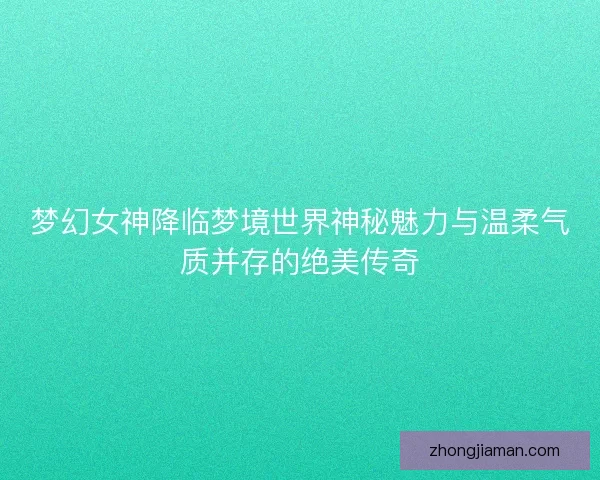 梦幻女神降临梦境世界神秘魅力与温柔气质并存的绝美传奇