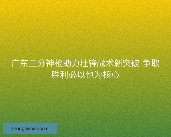 广东三分神枪助力杜锋战术新突破 争取胜利必以他为核心