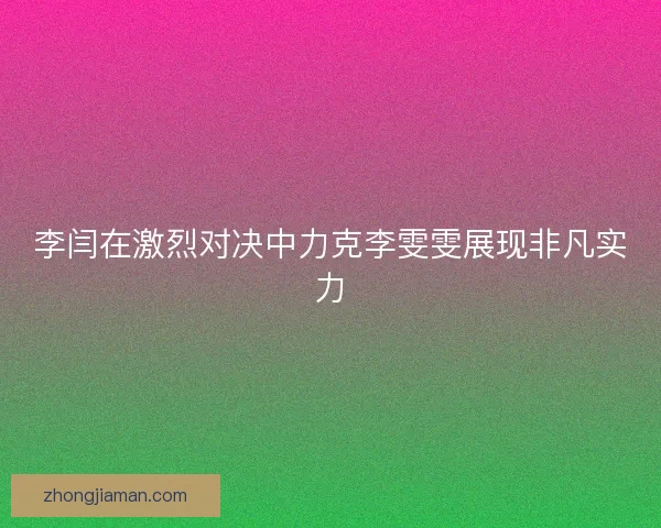 李闫在激烈对决中力克李雯雯展现非凡实力