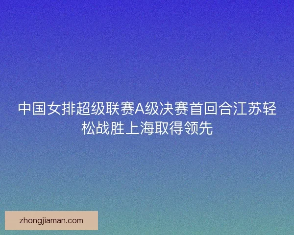 中国女排超级联赛A级决赛首回合江苏轻松战胜上海取得领先