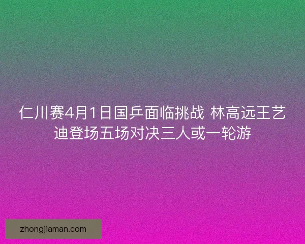 仁川赛4月1日国乒面临挑战 林高远王艺迪登场五场对决三人或一轮游