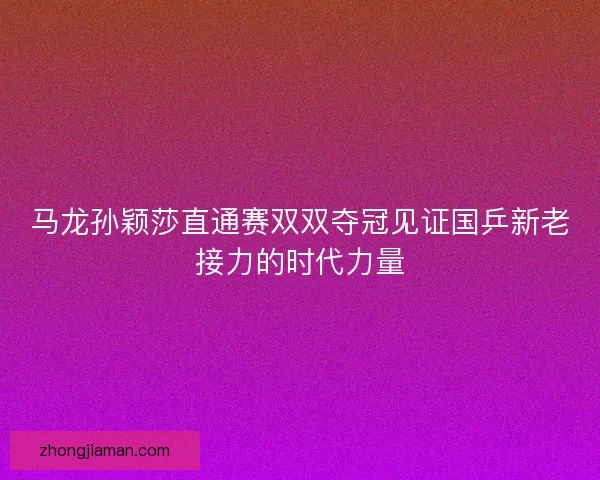 马龙孙颖莎直通赛双双夺冠见证国乒新老接力的时代力量