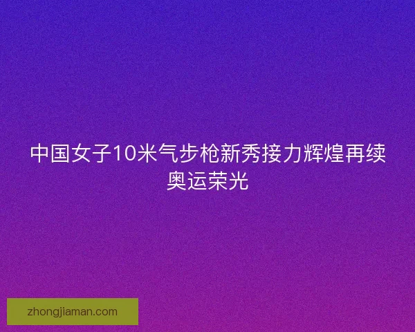中国女子10米气步枪新秀接力辉煌再续奥运荣光