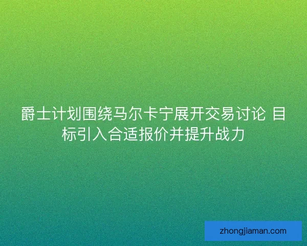 爵士计划围绕马尔卡宁展开交易讨论 目标引入合适报价并提升战力
