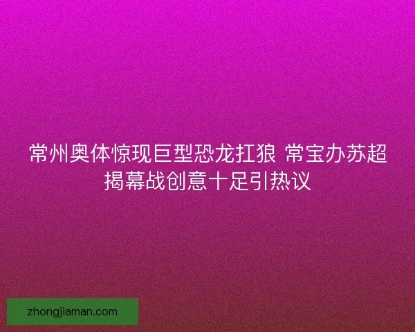 常州奥体惊现巨型恐龙扛狼 常宝办苏超揭幕战创意十足引热议