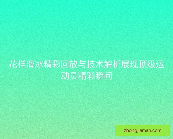 花样滑冰精彩回放与技术解析展现顶级运动员精彩瞬间