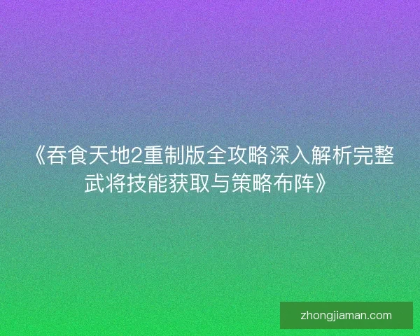 《吞食天地2重制版全攻略深入解析完整武将技能获取与策略布阵》