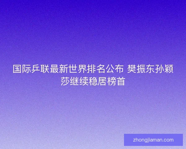国际乒联最新世界排名公布 樊振东孙颖莎继续稳居榜首