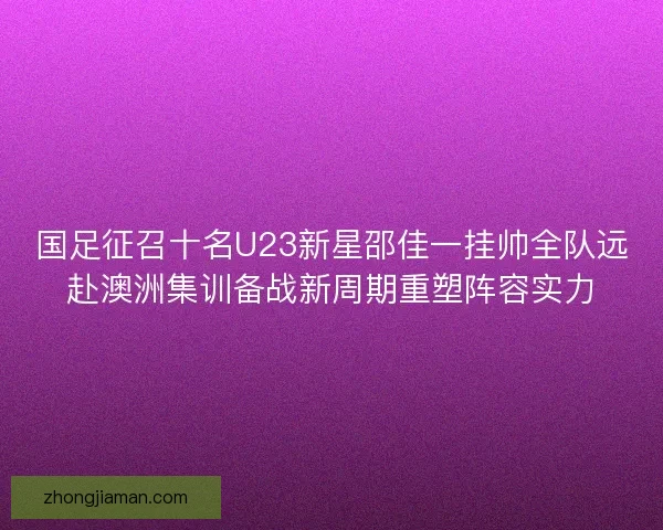 国足征召十名U23新星邵佳一挂帅全队远赴澳洲集训备战新周期重塑阵容实力