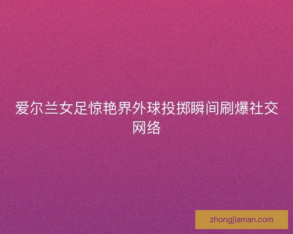 爱尔兰女足惊艳界外球投掷瞬间刷爆社交网络